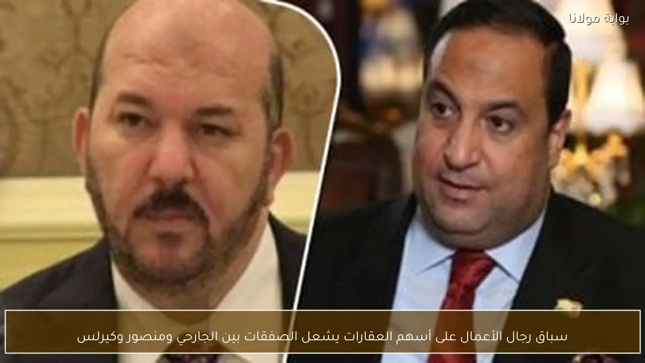 سباق رجال الأعمال على أسهم العقارات يشعل الصفقات بين الجارحي ومنصور وكيرلس