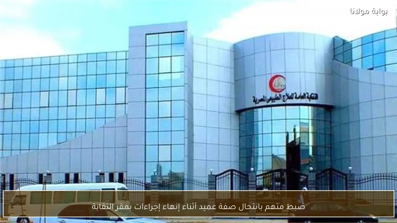 ضبط متهم بانتحال صفة عميد أثناء إنهاء إجراءات بمقر النقابة