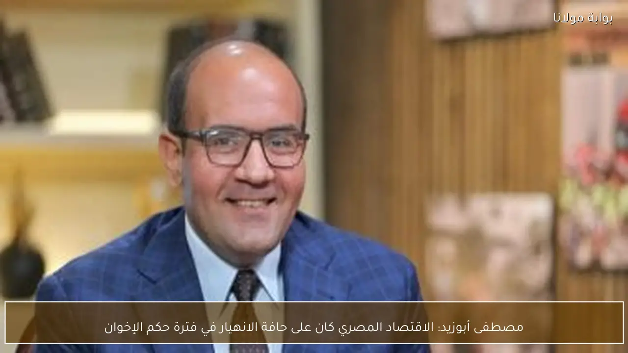 مصطفى أبوزيد: الاقتصاد المصري كان على حافة الانهيار في فترة حكم الإخوان