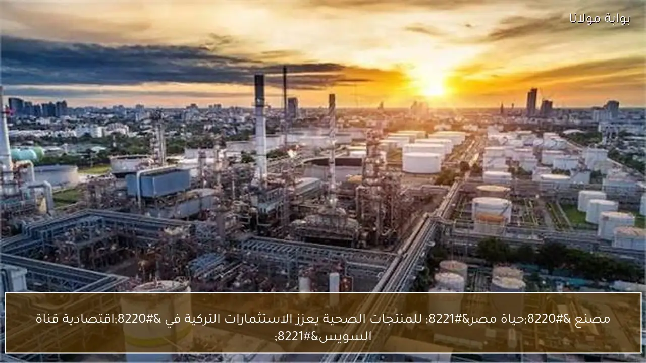 مصنع “حياة مصر” للمنتجات الصحية يعزز الاستثمارات التركية في “اقتصادية قناة السويس”