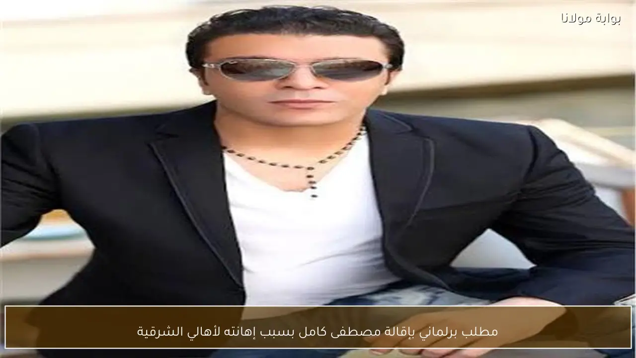 مطلب برلماني بإقالة مصطفى كامل بسبب إهانته لأهالي الشرقية
