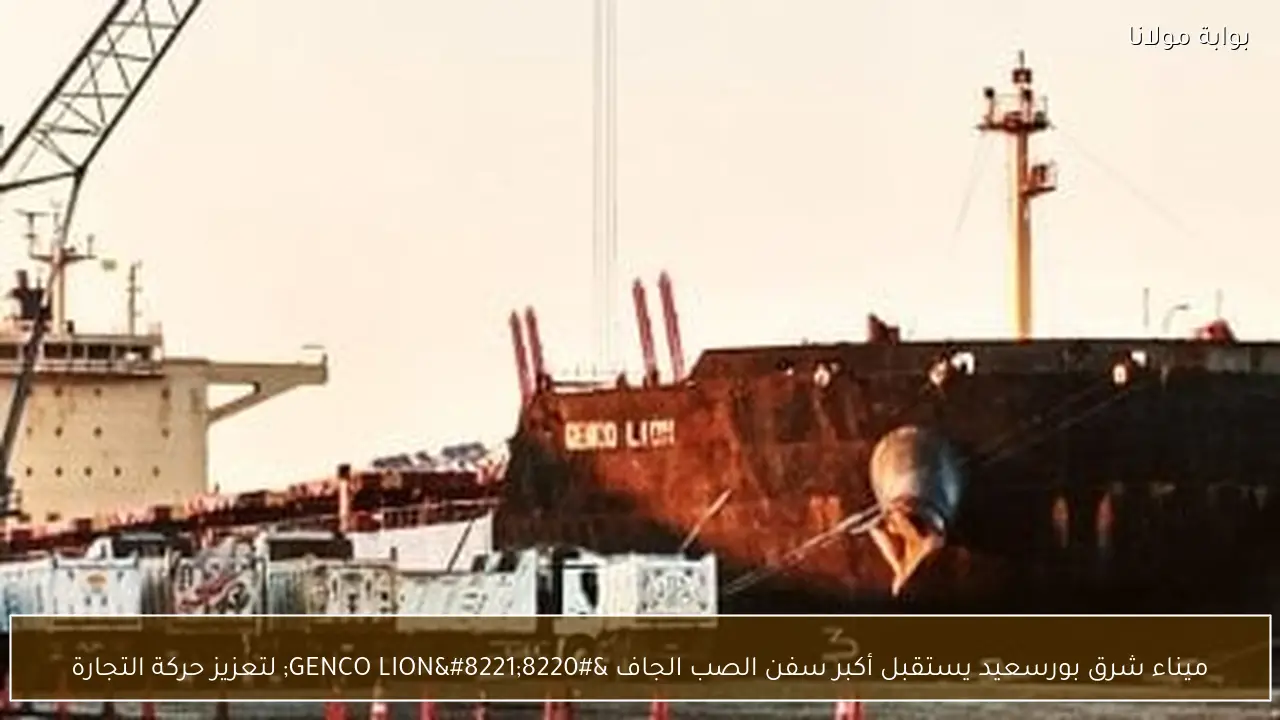ميناء شرق بورسعيد يستقبل أكبر سفن الصب الجاف “GENCO LION” لتعزيز حركة التجارة