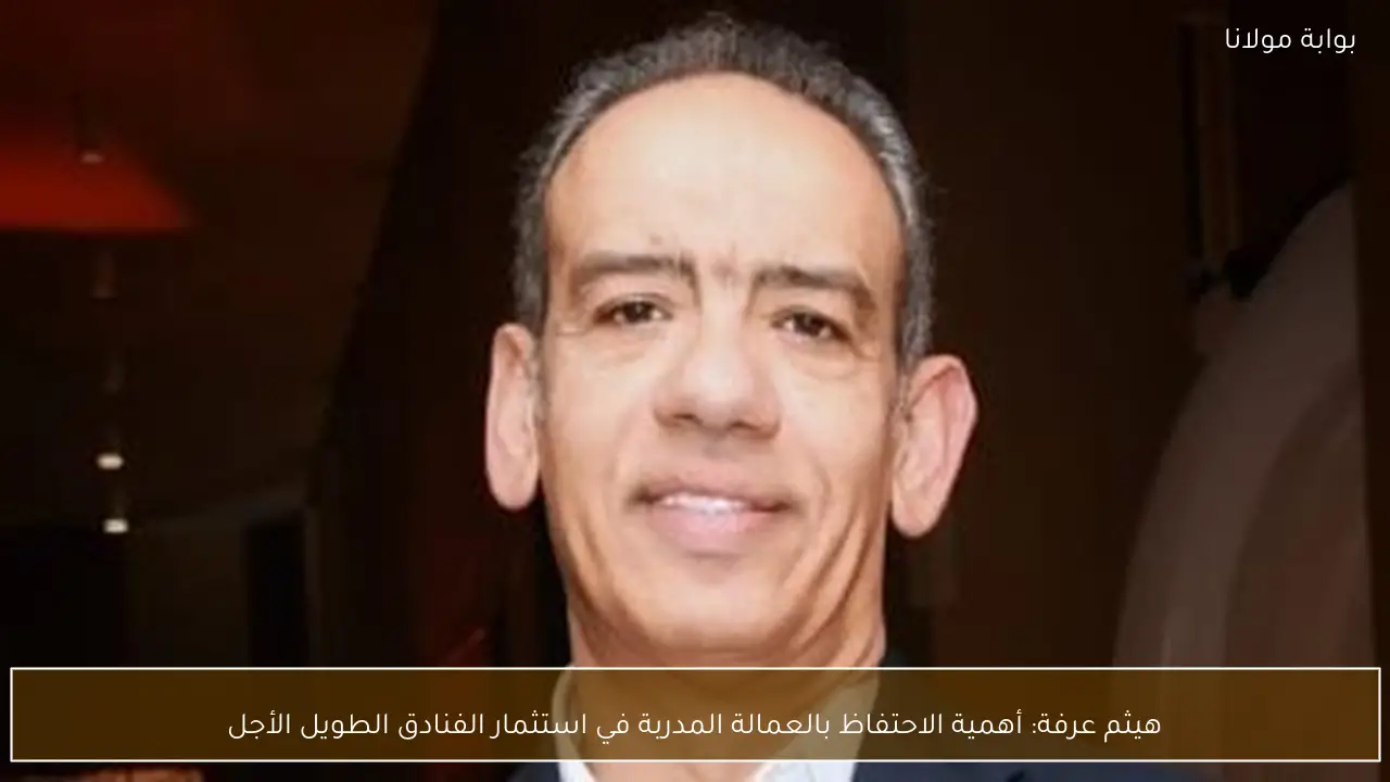 هيثم عرفة: أهمية الاحتفاظ بالعمالة المدربة في استثمار الفنادق الطويل الأجل