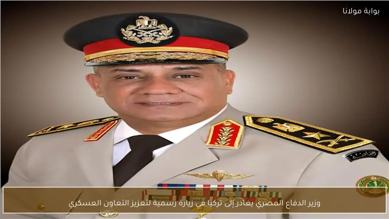 وزير الدفاع المصري يغادر إلى تركيا في زيارة رسمية لتعزيز التعاون العسكري