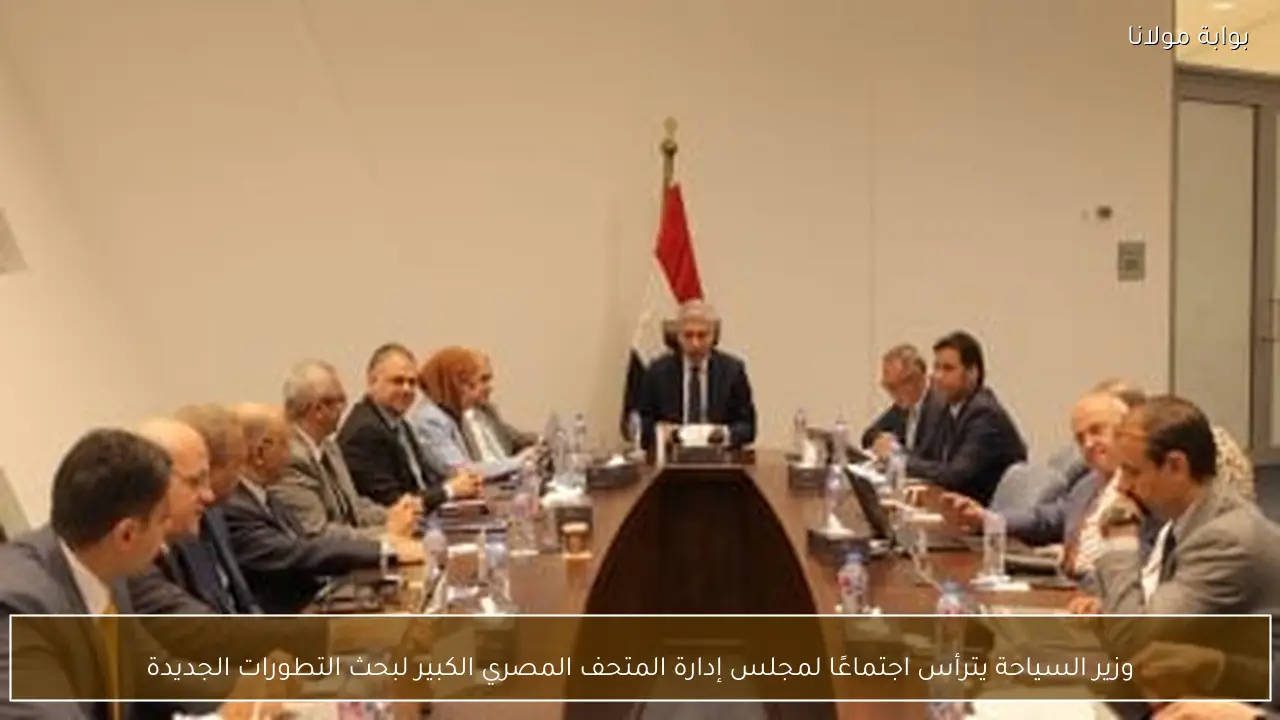 وزير السياحة يترأس اجتماعًا لمجلس إدارة المتحف المصري الكبير لبحث التطورات الجديدة