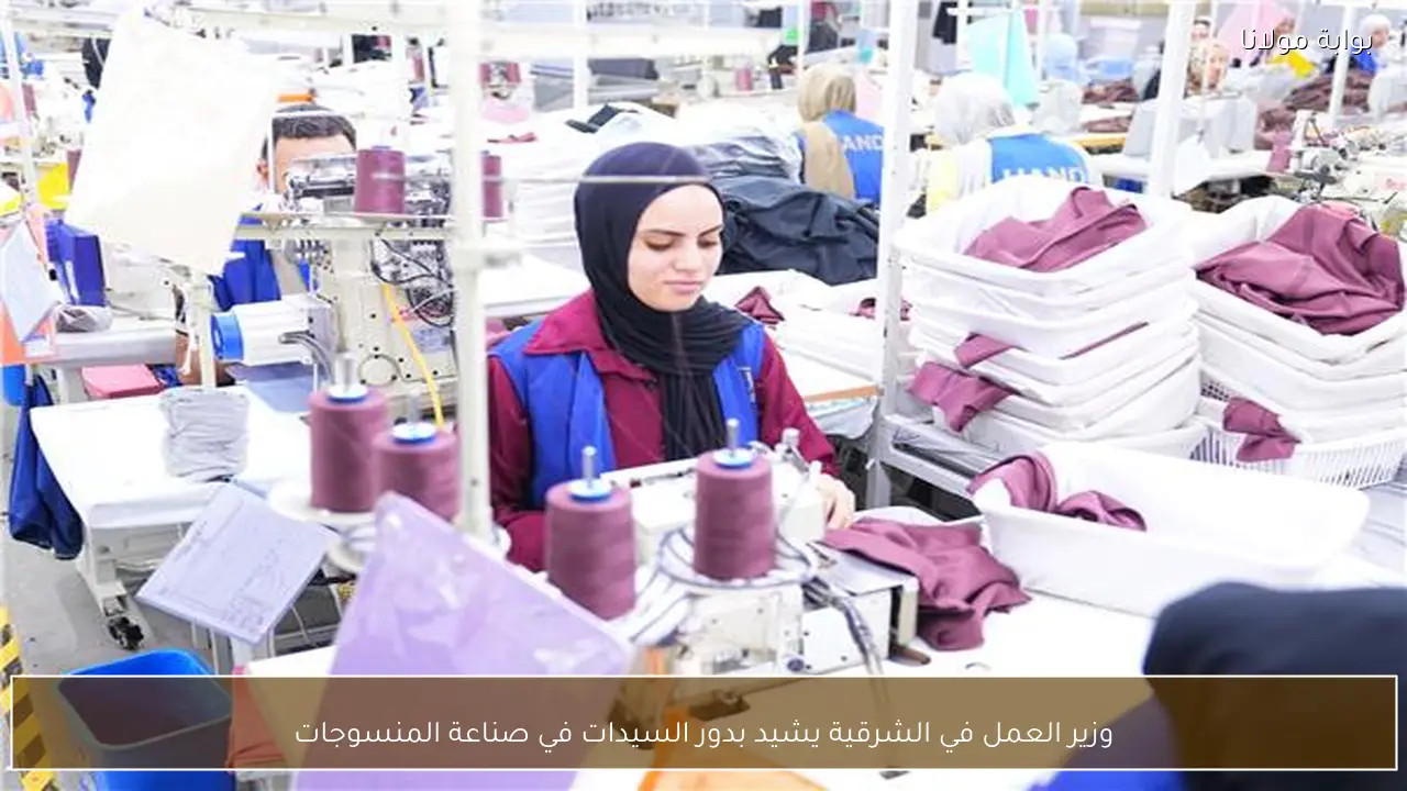 وزير العمل في الشرقية يشيد بدور السيدات في صناعة المنسوجات