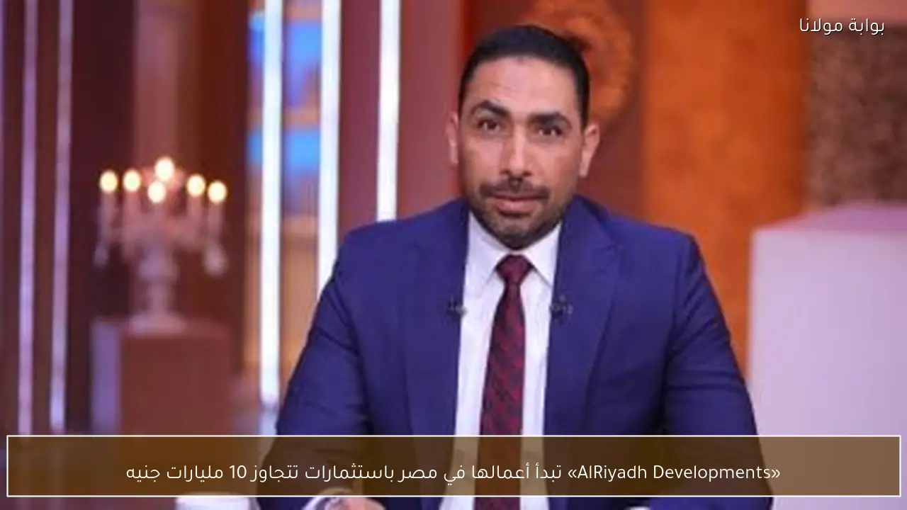 «AlRiyadh Developments» تبدأ أعمالها في مصر باستثمارات تتجاوز 10 مليارات جنيه