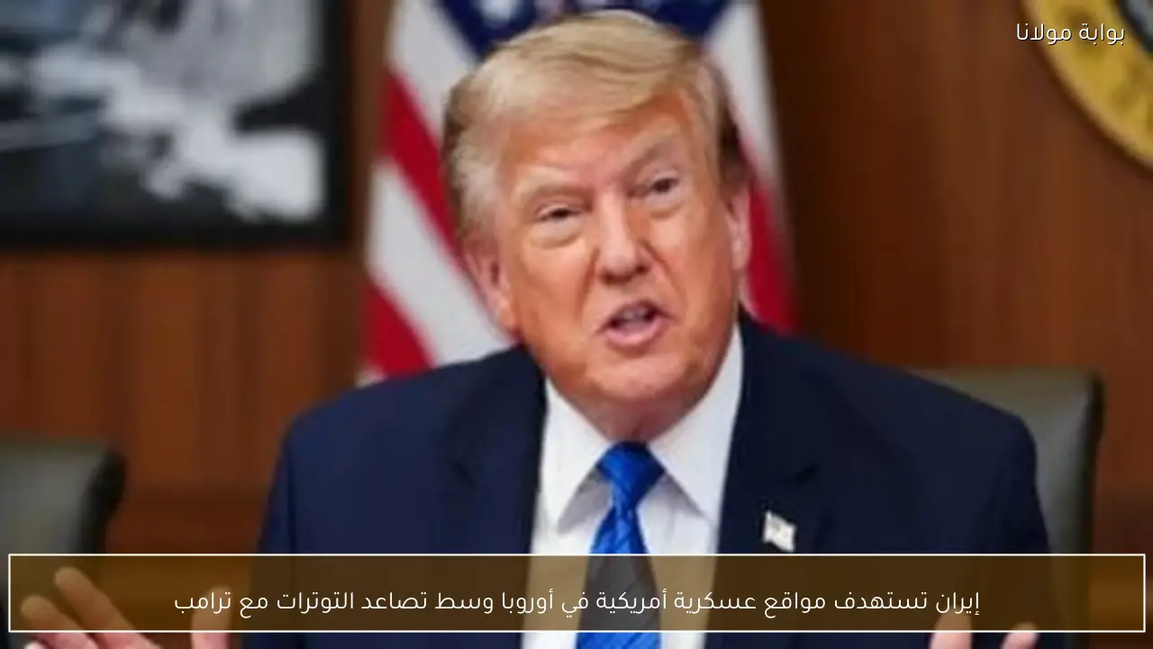 إيران تستهدف مواقع عسكرية أمريكية في أوروبا وسط تصاعد التوترات مع ترامب