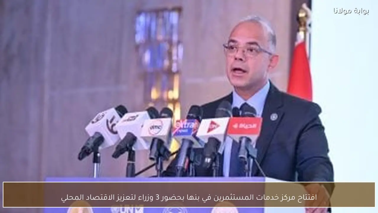 افتتاح مركز خدمات المستثمرين في بنها بحضور 3 وزراء لتعزيز الاقتصاد المحلي