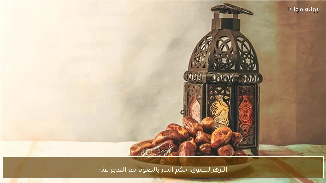 الأزهر للفتوى: حكم النذر بالصوم مع العجز عنه
