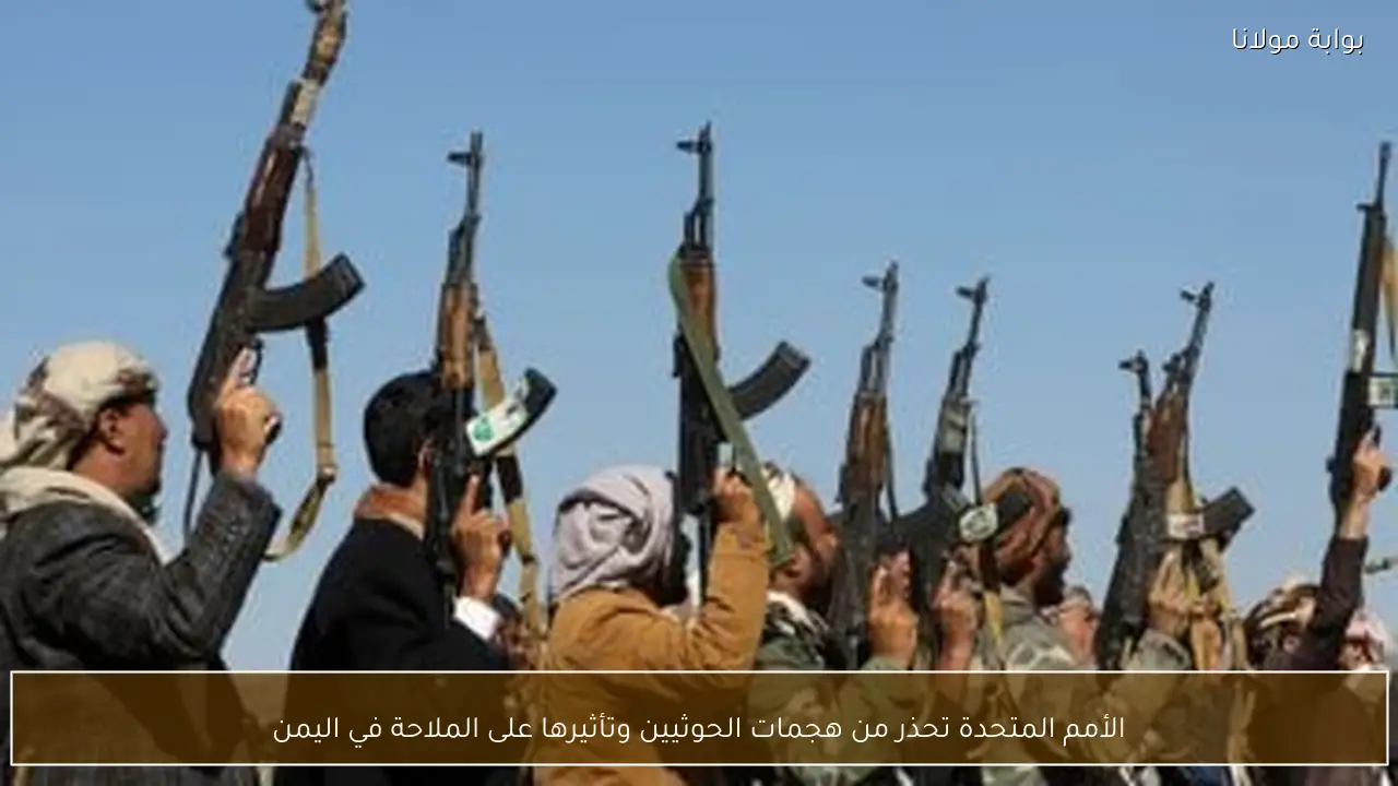 الأمم المتحدة تحذر من هجمات الحوثيين وتأثيرها على الملاحة في اليمن