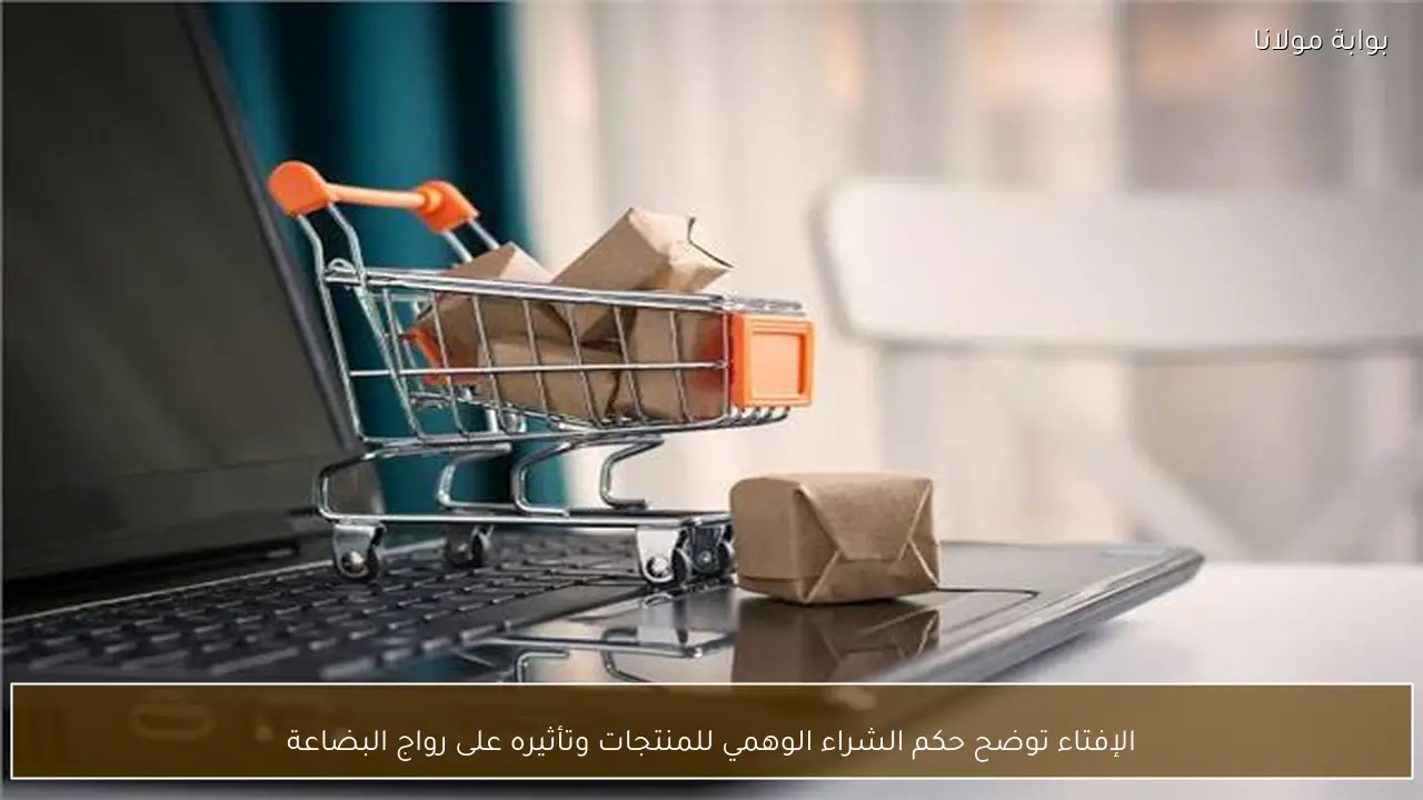 الإفتاء توضح حكم الشراء الوهمي للمنتجات وتأثيره على رواج البضاعة