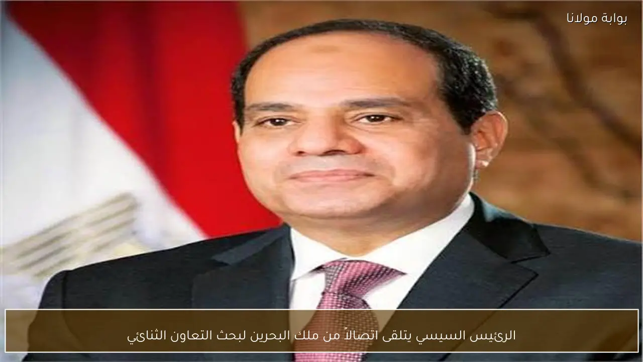 الرئيس السيسي يتلقى اتصالاً من ملك البحرين لبحث التعاون الثنائي