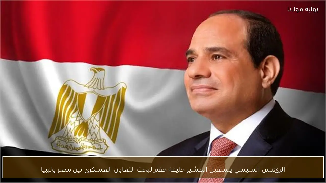 الرئيس السيسي يستقبل المشير خليفة حفتر لبحث التعاون العسكري بين مصر وليبيا