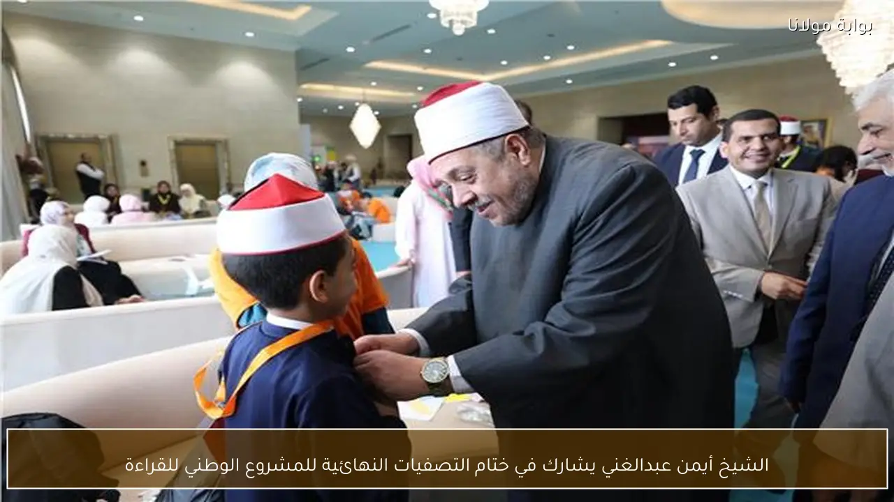 الشيخ أيمن عبدالغني يشارك في ختام التصفيات النهائية للمشروع الوطني للقراءة