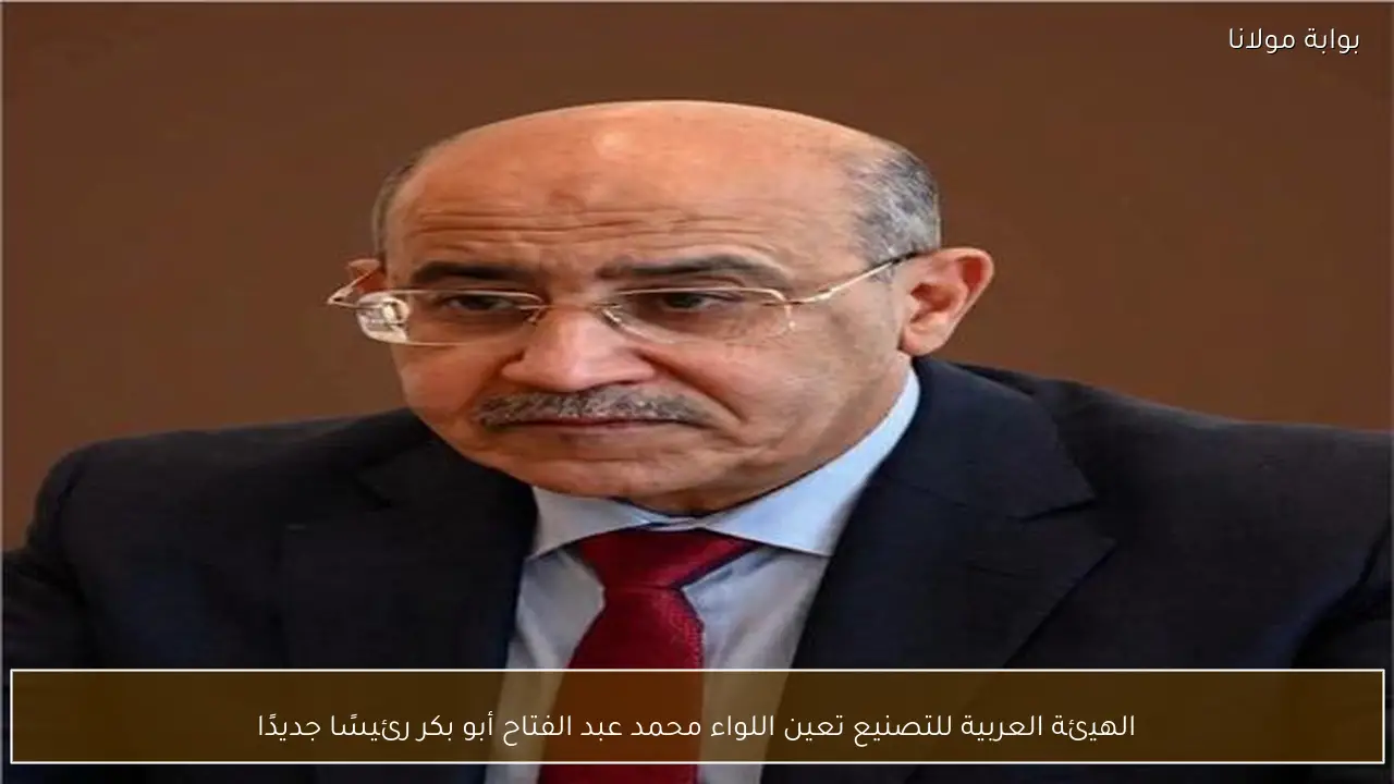 الهيئة العربية للتصنيع تعين اللواء محمد عبد الفتاح أبو بكر رئيسًا جديدًا
