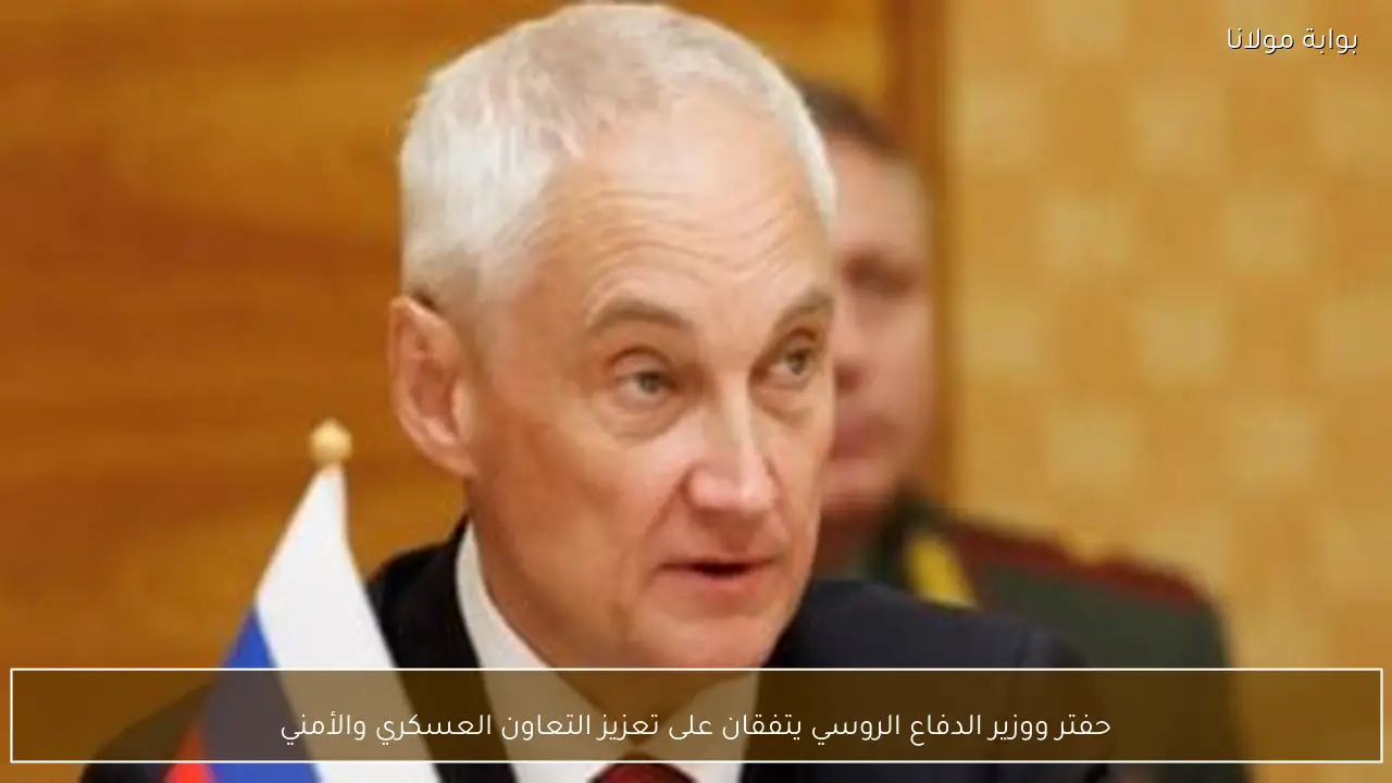 حفتر ووزير الدفاع الروسي يتفقان على تعزيز التعاون العسكري والأمني