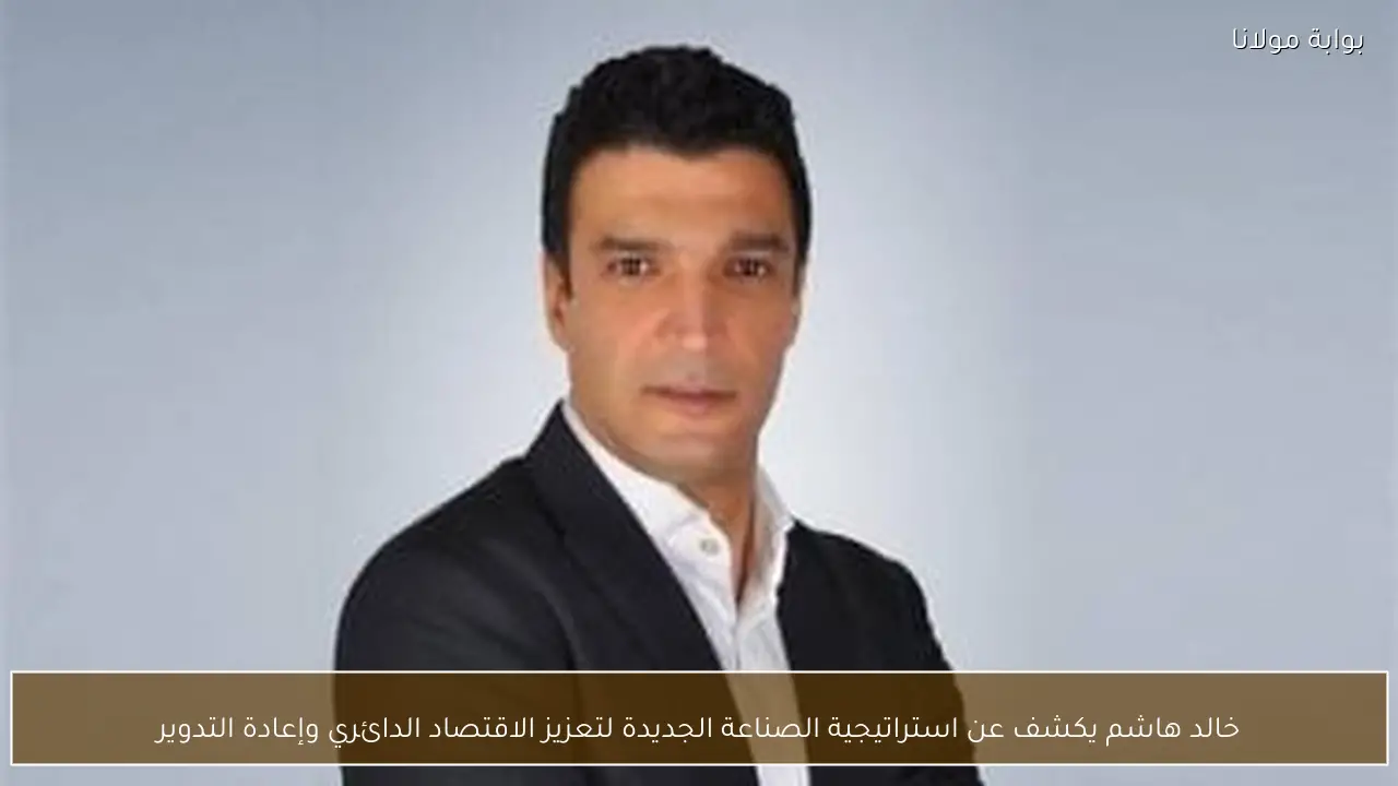 خالد هاشم يكشف عن استراتيجية الصناعة الجديدة لتعزيز الاقتصاد الدائري وإعادة التدوير