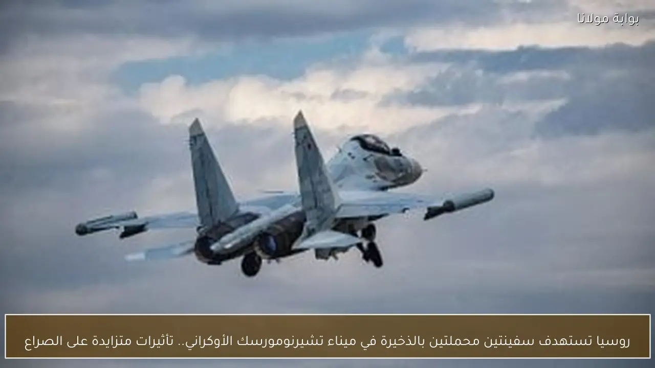 روسيا تستهدف سفينتين محملتين بالذخيرة في ميناء تشيرنومورسك الأوكراني.. تأثيرات متزايدة على الصراع