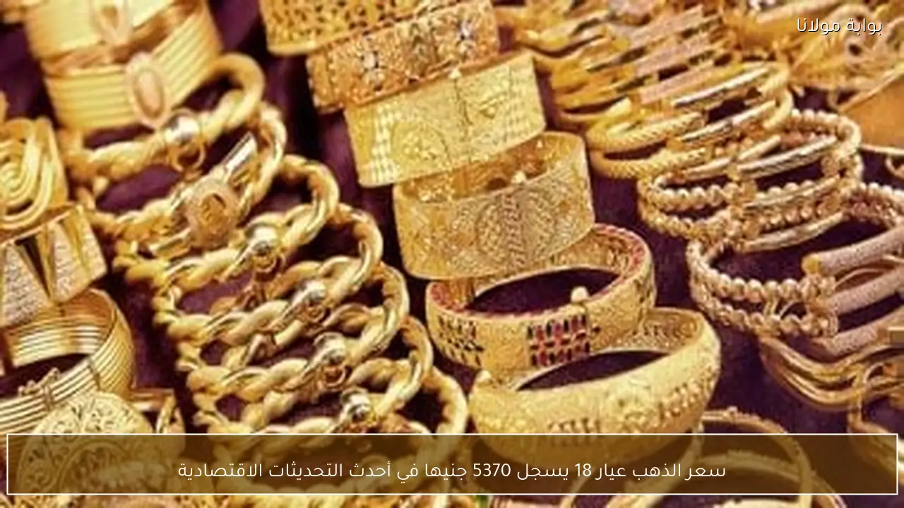 سعر الذهب عيار 18 يسجل 5370 جنيها في أحدث التحديثات الاقتصادية