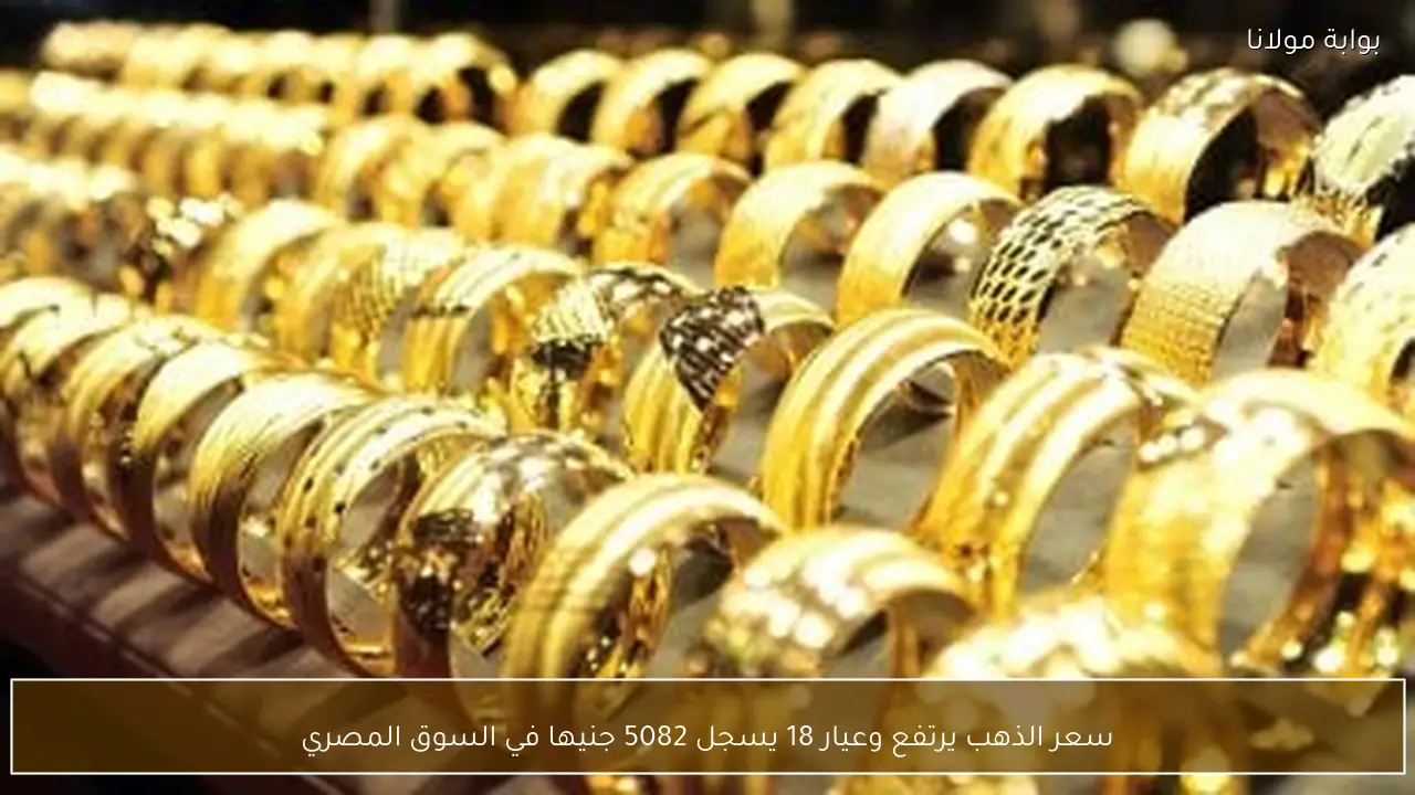 سعر الذهب يرتفع وعيار 18 يسجل 5082 جنيها في السوق المصري