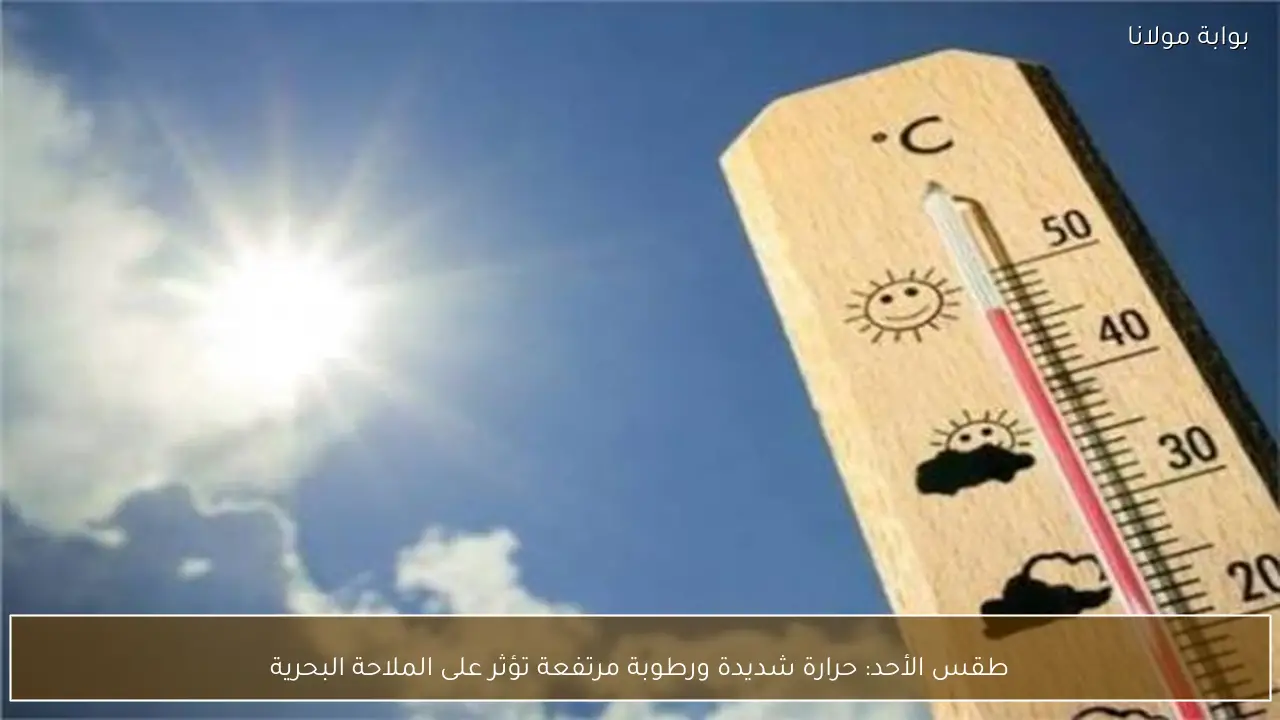 طقس الأحد: حرارة شديدة ورطوبة مرتفعة تؤثر على الملاحة البحرية