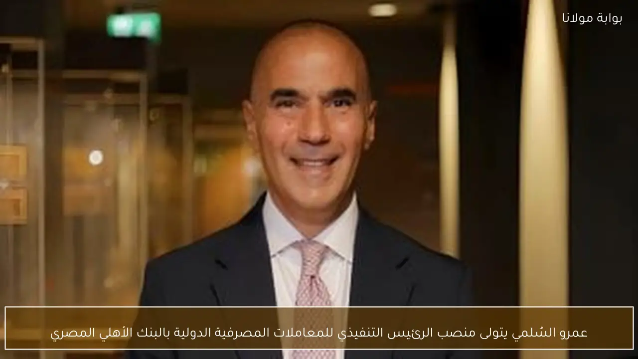 عمرو السُلمي يتولى منصب الرئيس التنفيذي للمعاملات المصرفية الدولية بالبنك الأهلي المصري