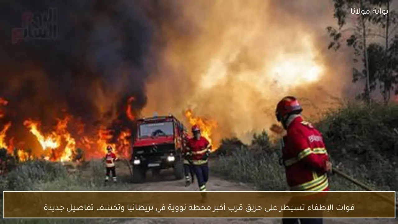 قوات الإطفاء تسيطر على حريق قرب أكبر محطة نووية في بريطانيا وتكشف تفاصيل جديدة