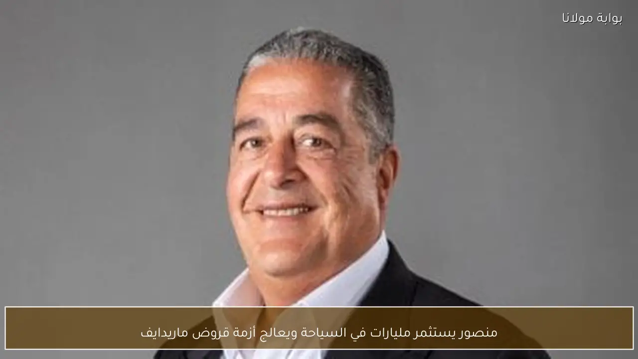 منصور يستثمر مليارات في السياحة ويعالج أزمة قروض ماريدايف