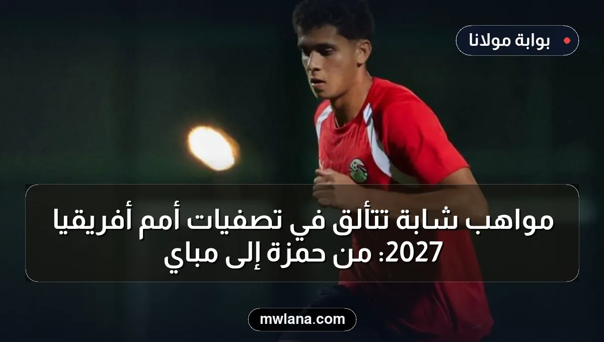 مواهب شابة تتألق في تصفيات أمم أفريقيا 2027: من حمزة إلى مباي