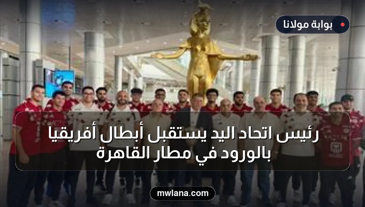 رئيس اتحاد اليد يستقبل أبطال أفريقيا بالورود في مطار القاهرة