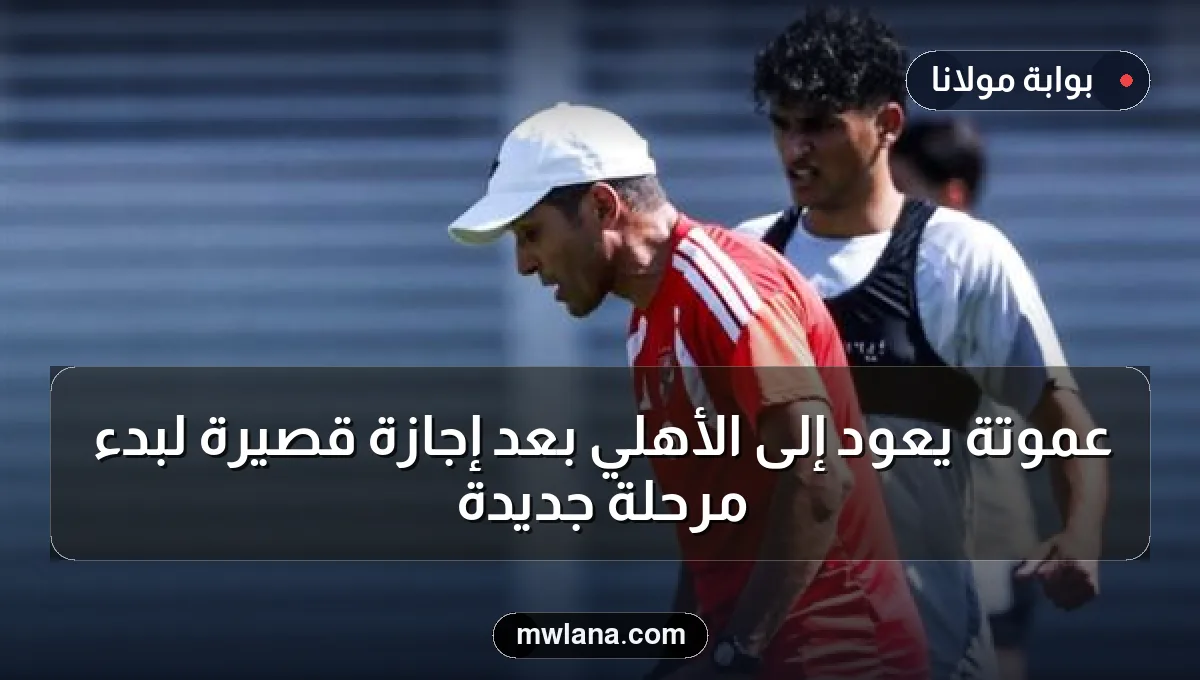 عموتة يعود إلى الأهلي بعد إجازة قصيرة لبدء مرحلة جديدة