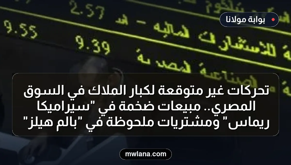 تحركات غير متوقعة لكبار الملاك في السوق المصري.. مبيعات ضخمة في "سيراميكا ريماس" ومشتريات ملحوظة في "بالم هيلز"