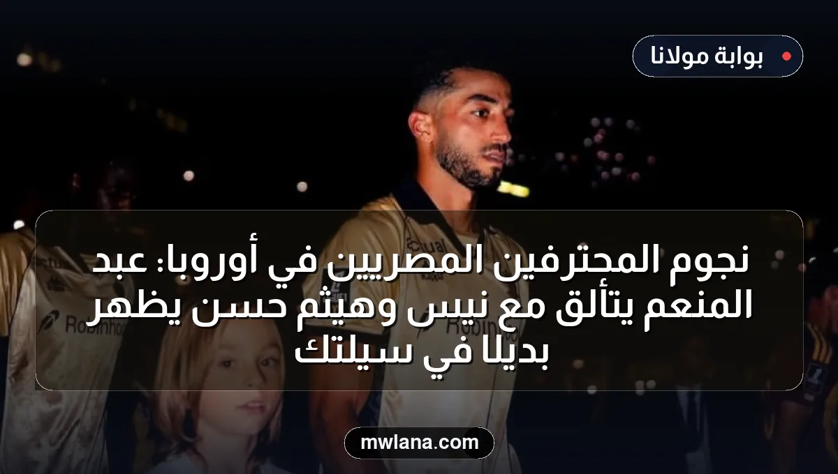 نجوم المحترفين المصريين في أوروبا: عبد المنعم يتألق مع نيس وهيثم حسن يظهر بديلًا في سيلتك