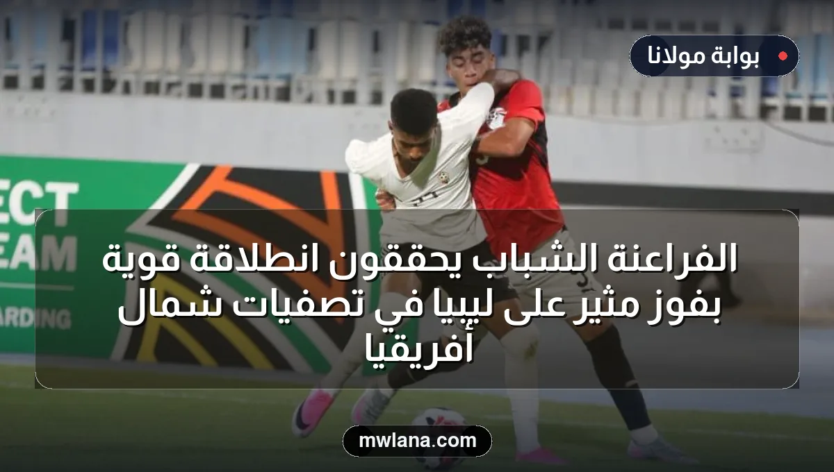 الفراعنة الشباب يحققون انطلاقة قوية بفوز مثير على ليبيا في تصفيات شمال أفريقيا