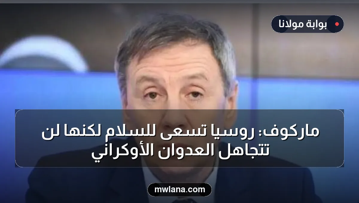 ماركوف: روسيا تسعى للسلام لكنها لن تتجاهل العدوان الأوكراني