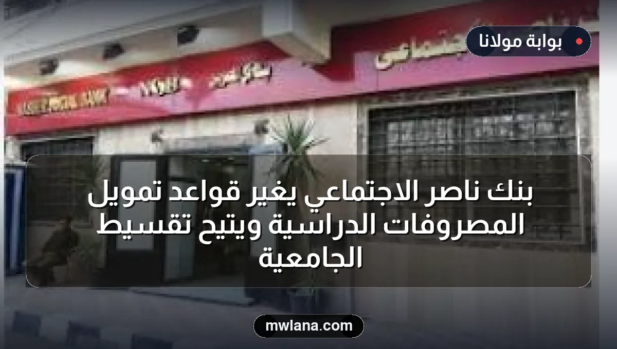بنك ناصر الاجتماعي يغيّر قواعد تمويل المصروفات الدراسية ويتيح تقسيط الجامعية