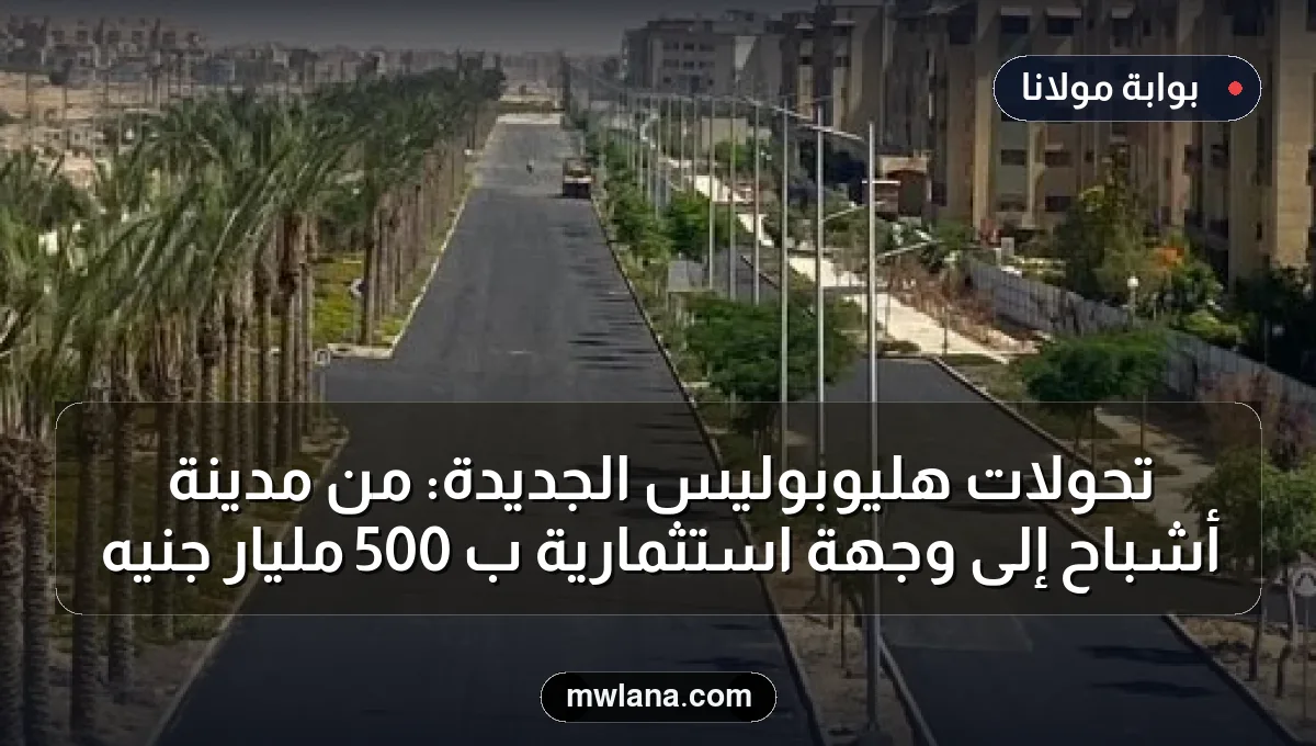 تحولات هليوبوليس الجديدة: من مدينة أشباح إلى وجهة استثمارية بـ 500 مليار جنيه