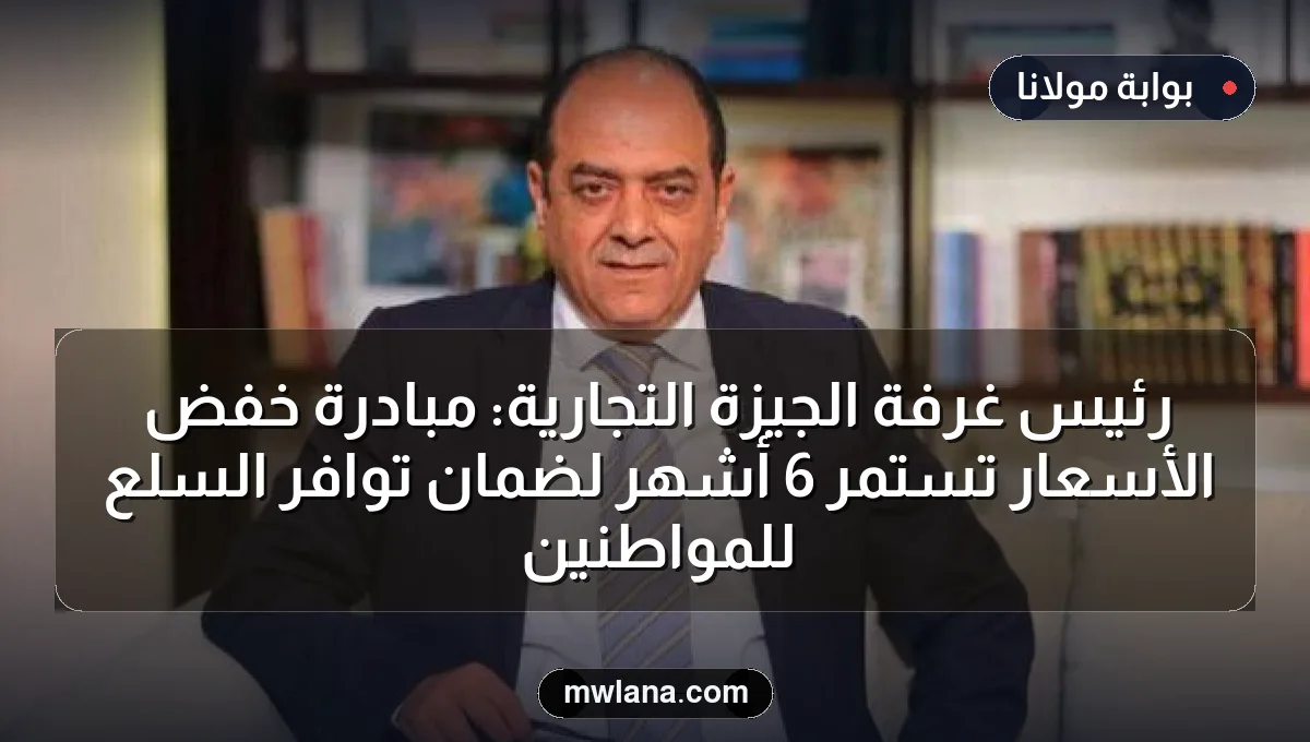 رئيس غرفة الجيزة التجارية: مبادرة خفض الأسعار تستمر 6 أشهر لضمان توافر السلع للمواطنين