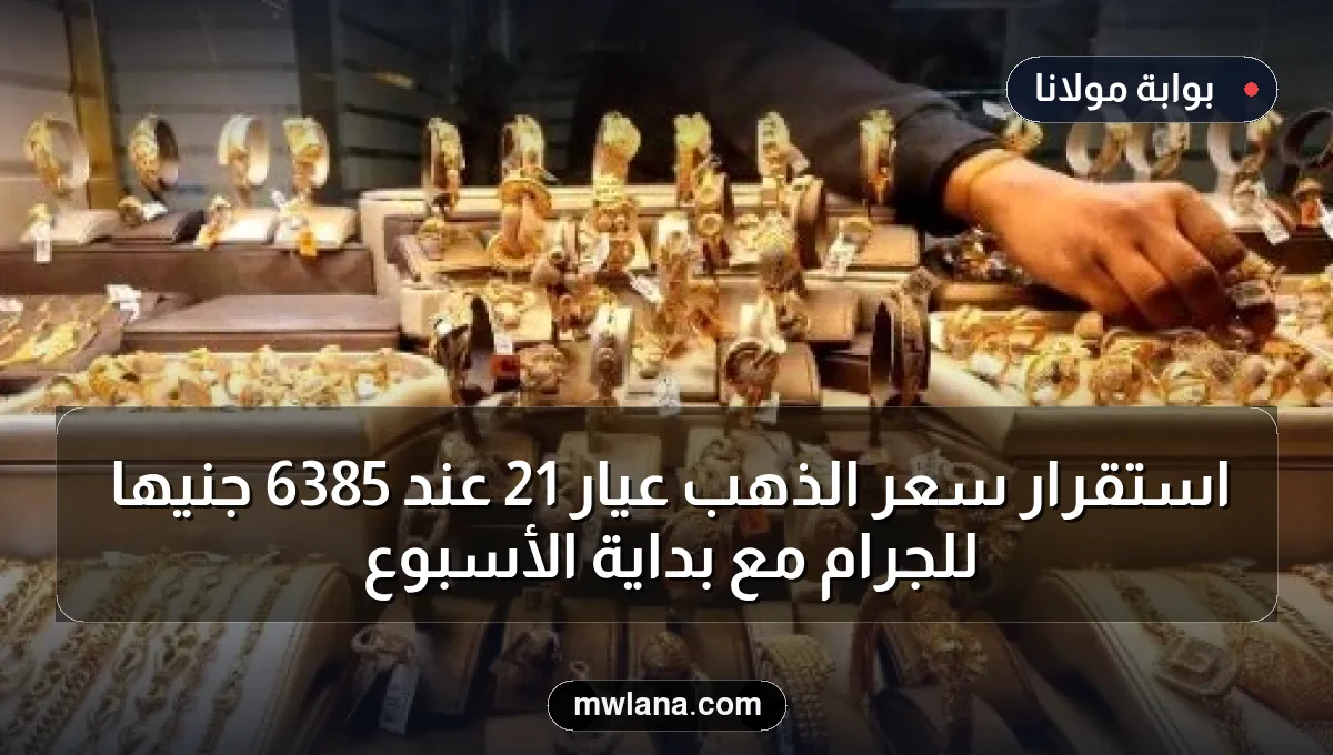 استقرار سعر الذهب عيار 21 عند 6385 جنيها للجرام مع بداية الأسبوع