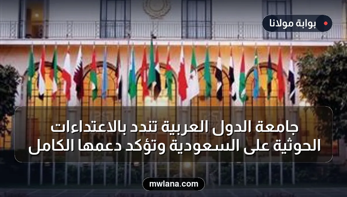 جامعة الدول العربية تندد بالاعتداءات الحوثية على السعودية وتؤكد دعمها الكامل