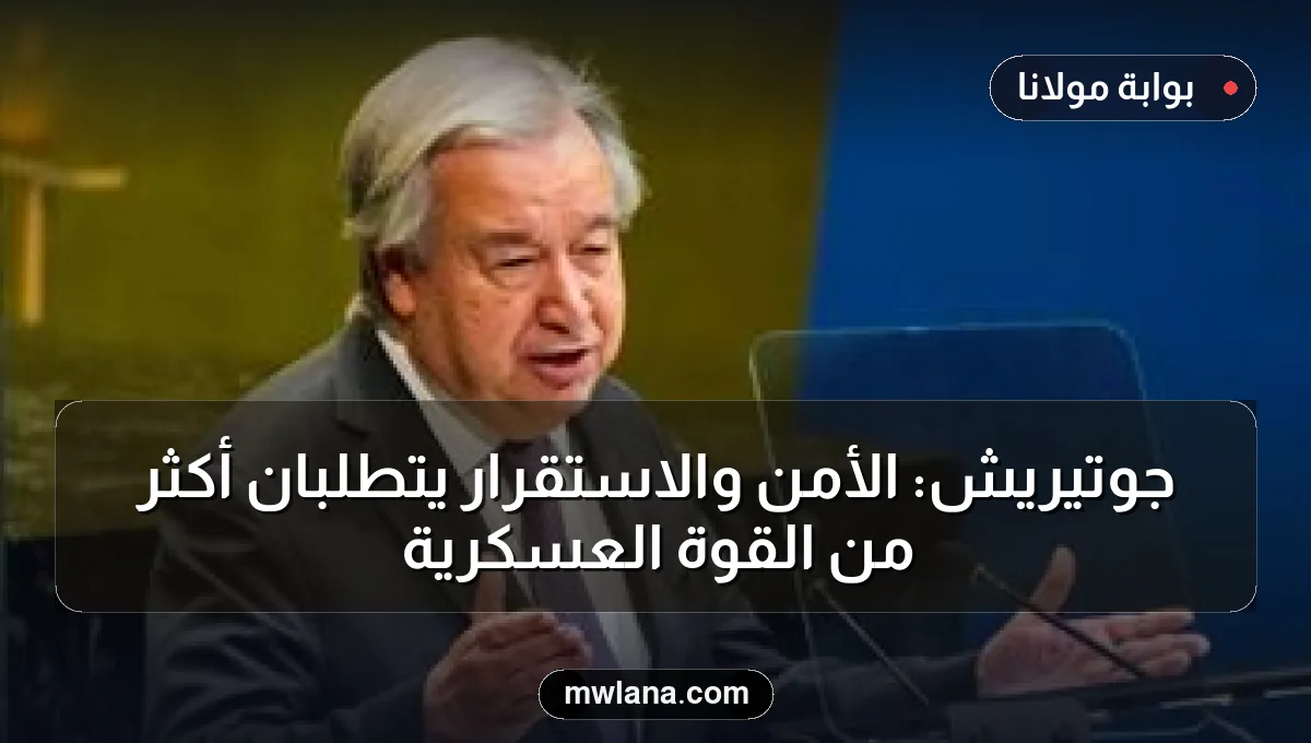جوتيريش: الأمن والاستقرار يتطلبان أكثر من القوة العسكرية
