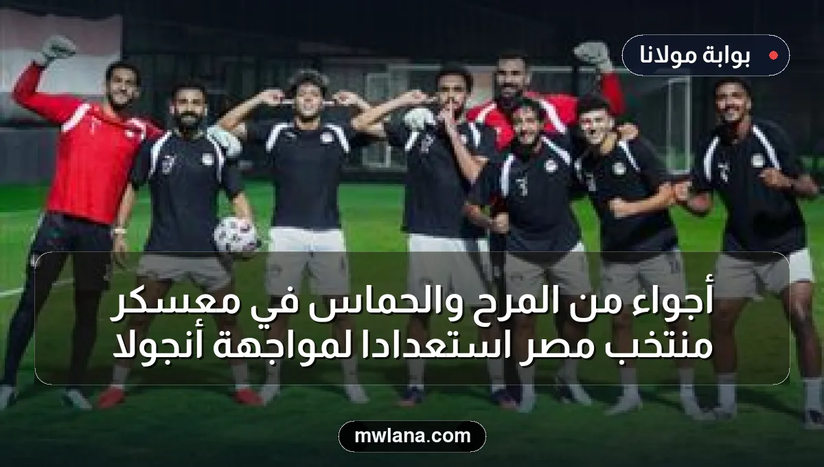 أجواء من المرح والحماس في معسكر منتخب مصر استعدادًا لمواجهة أنجولا