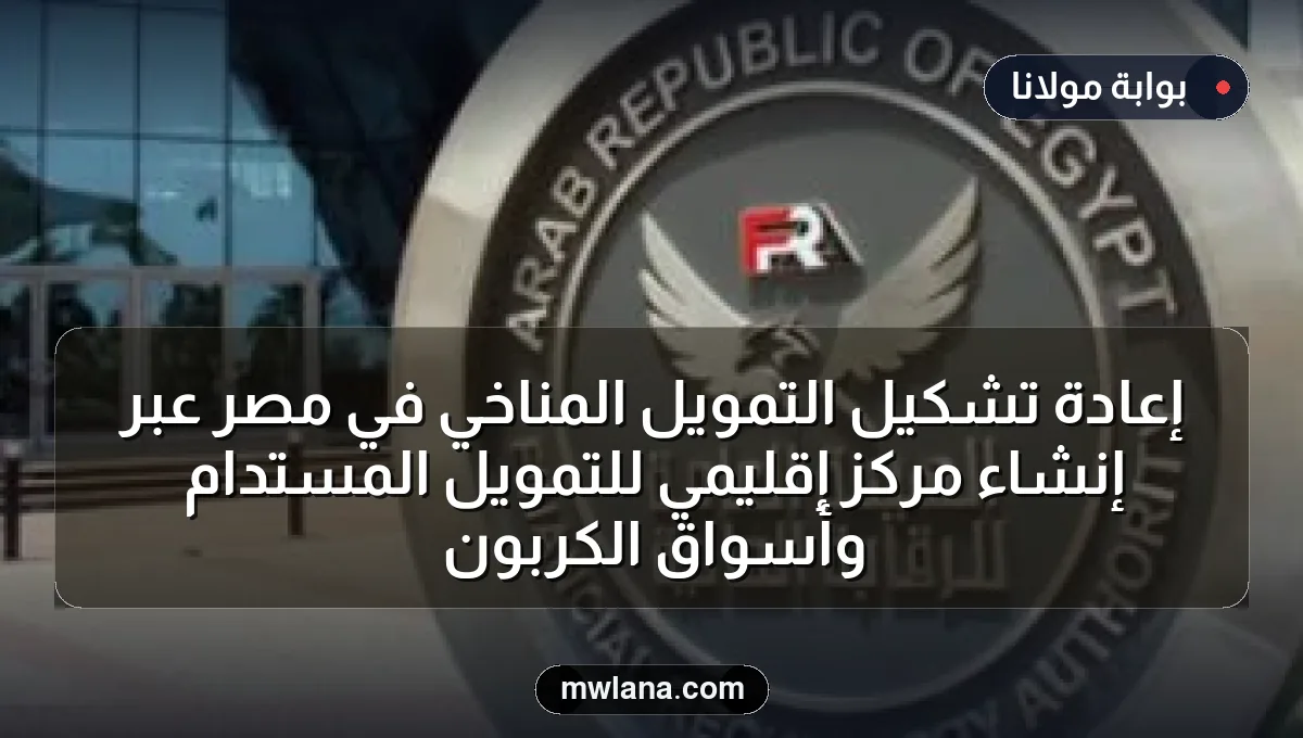إعادة تشكيل التمويل المناخي في مصر عبر إنشاء مركز إقليمي للتمويل المستدام وأسواق الكربون