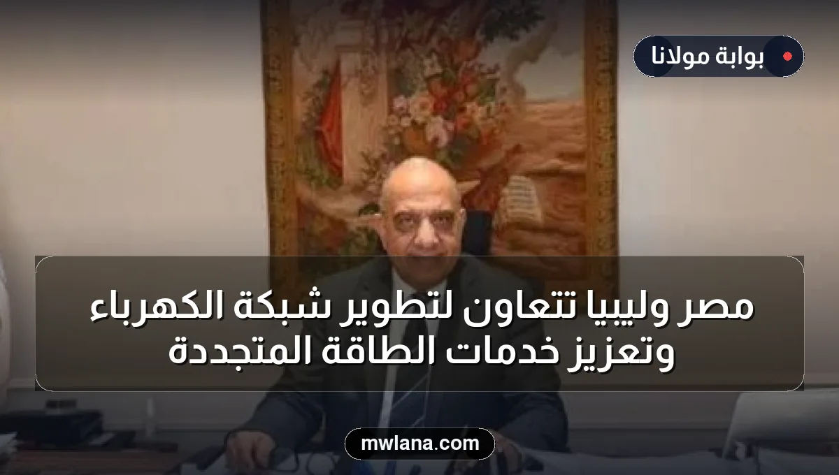 مصر وليبيا تتعاون لتطوير شبكة الكهرباء وتعزيز خدمات الطاقة المتجددة