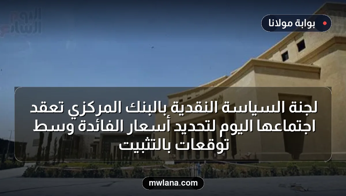 لجنة السياسة النقدية بالبنك المركزي تعقد اجتماعها اليوم لتحديد أسعار الفائدة وسط توقعات بالتثبيت