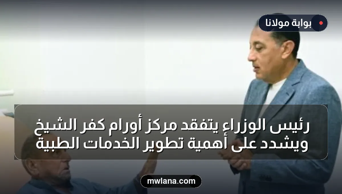رئيس الوزراء يتفقد مركز أورام كفر الشيخ ويشدد على أهمية تطوير الخدمات الطبية
