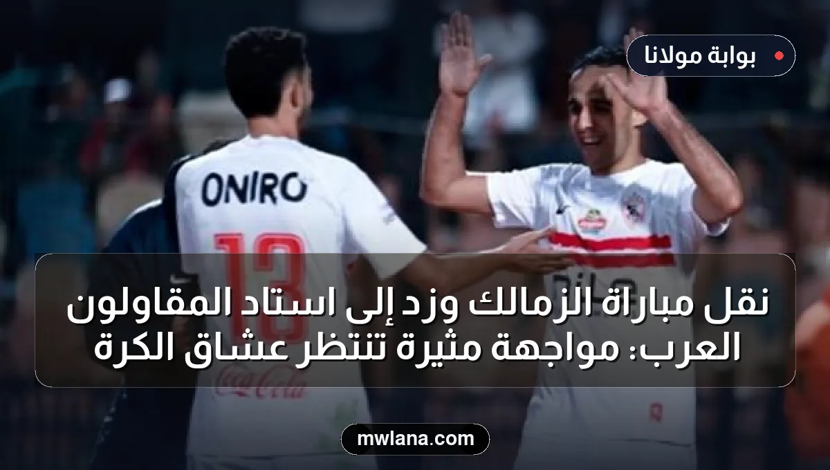 نقل مباراة الزمالك وزد إلى استاد المقاولون العرب: مواجهة مثيرة تنتظر عشاق الكرة