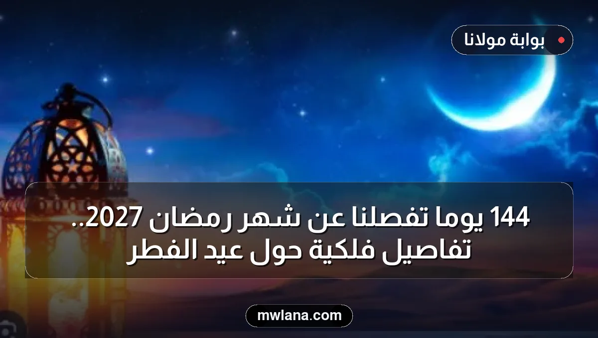 144 يوما تفصلنا عن شهر رمضان 2027.. تفاصيل فلكية حول عيد الفطر