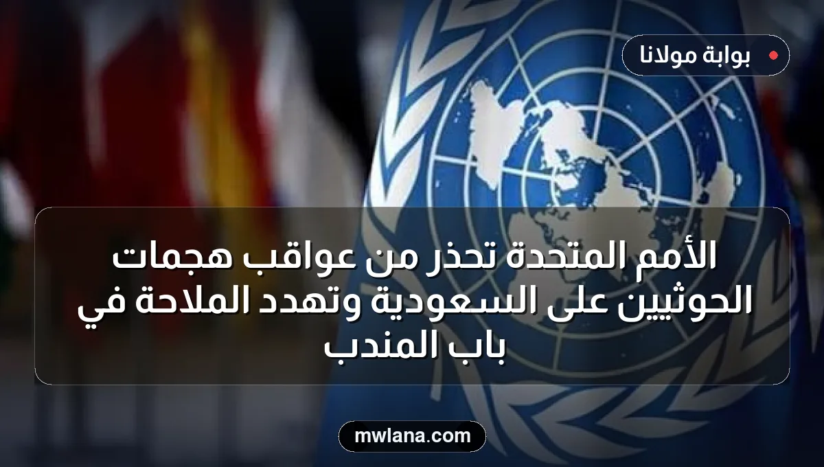 الأمم المتحدة تحذر من عواقب هجمات الحوثيين على السعودية وتهدد الملاحة في باب المندب